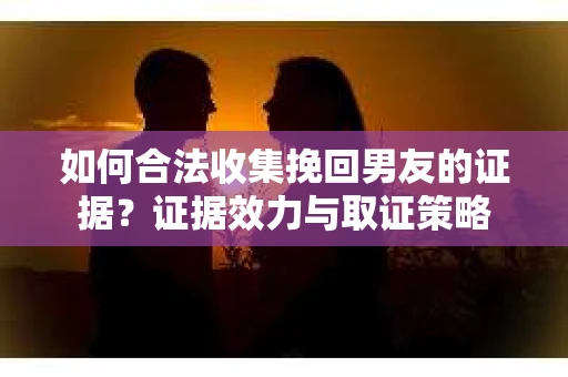 如何合法收集挽回男友的证据？证据效力与取证策略