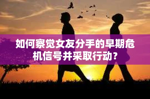 如何察觉女友分手的早期危机信号并采取行动？