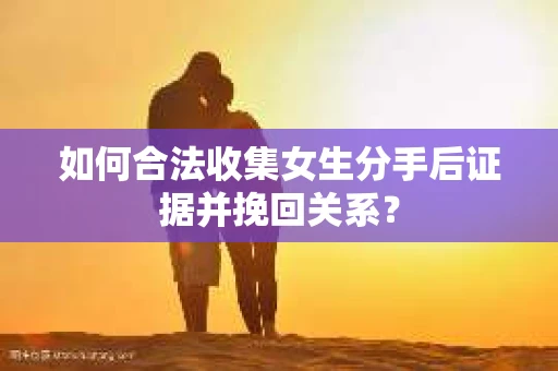 如何合法收集女生分手后证据并挽回关系？