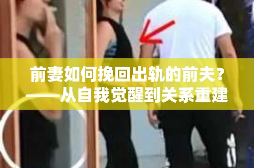 前妻如何挽回出轨的前夫？——从自我觉醒到关系重建的全面指南