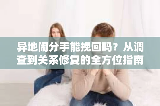 异地闹分手能挽回吗?从调查到关系修复的全方位指南 异地闹分手能挽回吗?从调查到关系修复的全方位指南