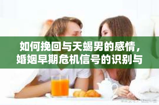 如何挽回与天蝎男的感情，婚姻早期危机信号的识别与应对