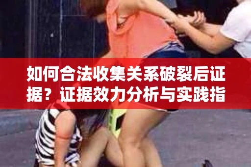 如何合法收集关系破裂后证据？证据效力分析与实践指南