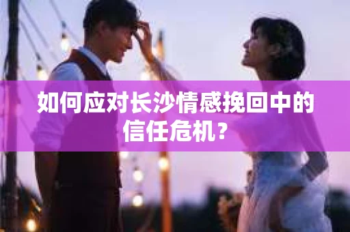 如何应对长沙情感挽回中的信任危机? 如何应对长沙情感挽回中的信任危机?