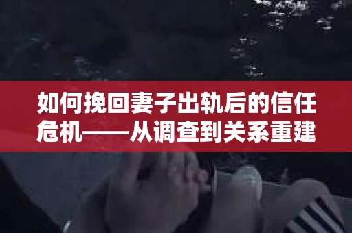 如何挽回妻子出轨后的信任危机——从调查到关系重建的全方位指南