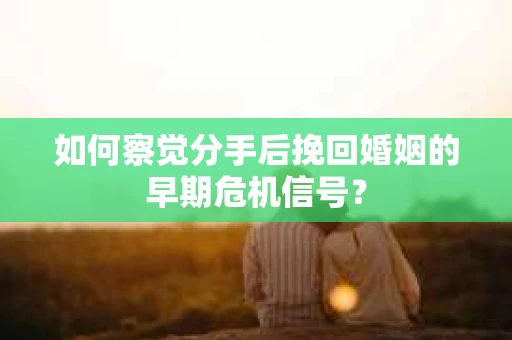 如何察觉分手后挽回婚姻的早期危机信号？
