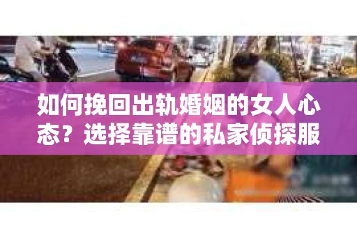 如何挽回出轨婚姻的女人心态？选择靠谱的私家侦探服务指南