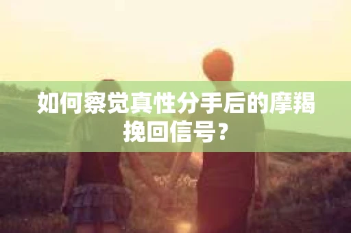 如何察觉真性分手后的摩羯挽回信号？