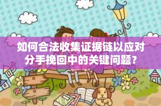 如何合法收集证据链以应对分手挽回中的关键问题？