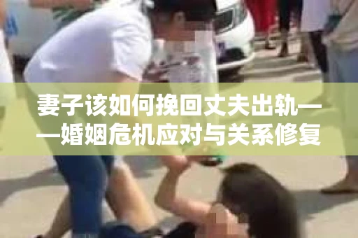 妻子该如何挽回丈夫出轨——婚姻危机应对与关系修复全攻略