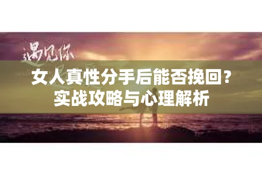女人真性分手后能否挽回?实战攻略与心理解析 女人真性分手后能否挽回?实战攻略与心理解析