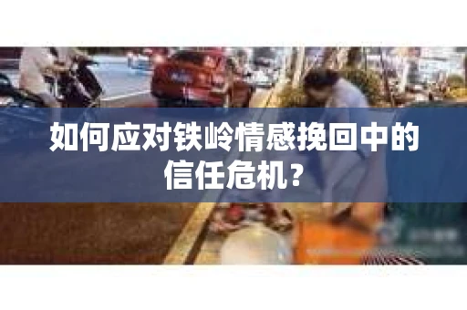 如何应对铁岭情感挽回中的信任危机? 如何应对铁岭情感挽回中的信任危机?