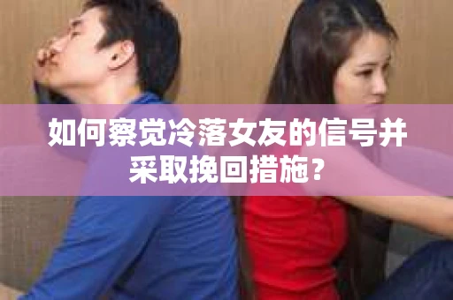 如何察觉冷落女友的信号并采取挽回措施？