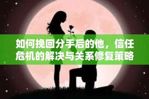 如何挽回分手后的他，信任危机的解决与关系修复策略