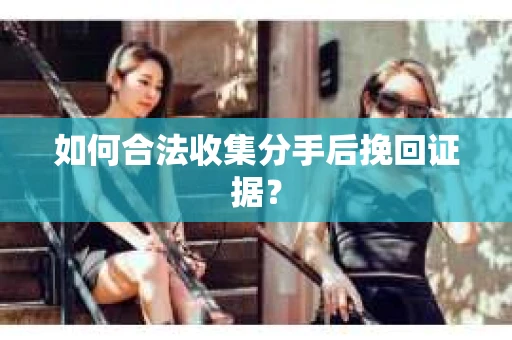 如何合法收集分手后挽回证据？