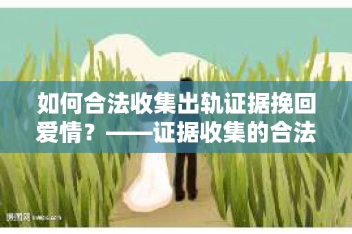 如何合法收集出轨证据挽回爱情？——证据收集的合法性与有效性解析
