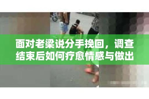 面对老梁说分手挽回，调查结束后如何疗愈情感与做出人生决策？