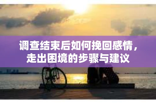 调查结束后如何挽回感情，走出困境的步骤与建议