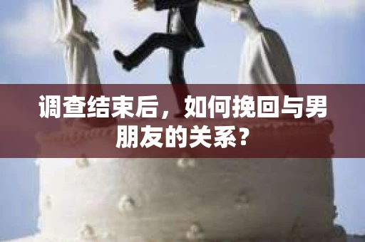 调查结束后，如何挽回与男朋友的关系？
