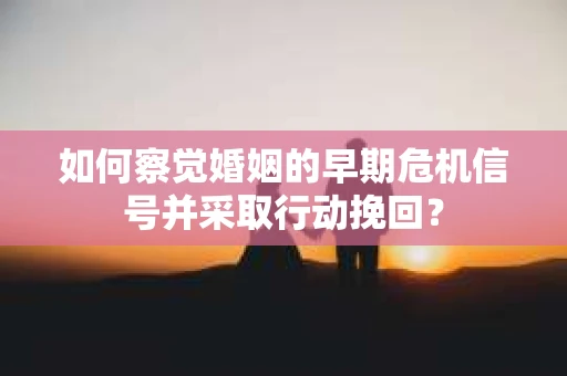 如何察觉婚姻的早期危机信号并采取行动挽回？