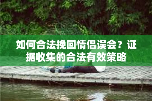 如何合法挽回情侣误会?证据收集的合法有效策略 如何合法挽回情侣误会?证据收集的合法有效策略