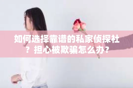 如何选择靠谱的私家侦探社？担心被欺骗怎么办？