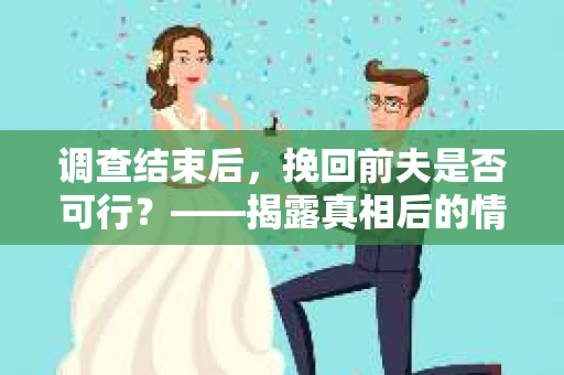 调查结束后，挽回前夫是否可行？——揭露真相后的情感疗愈与人生决策