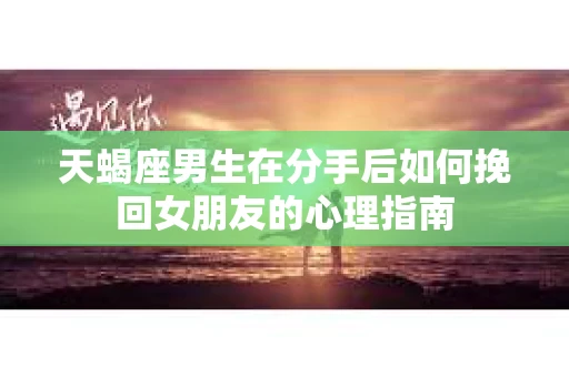 天蝎座男生在分手后如何挽回女朋友的心理指南