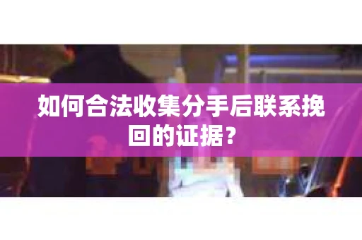 如何合法收集分手后联系挽回的证据？