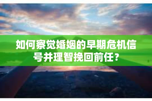 如何察觉婚姻的早期危机信号并理智挽回前任？