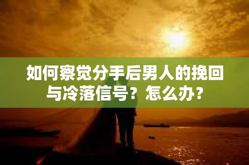 如何察觉分手后男人的挽回与冷落信号？怎么办？