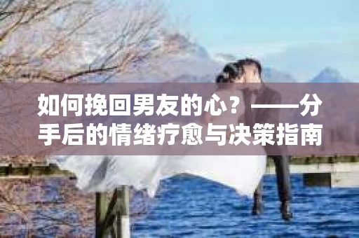 如何挽回男友的心?——分手后的情绪疗愈与决策指南 如何挽回男友的心?——分手后的情绪疗愈与决策指南