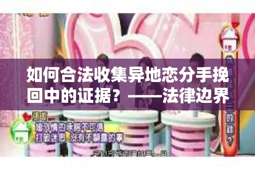 如何合法收集异地恋分手挽回中的证据？——法律边界内的取证策略