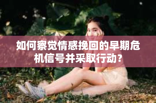 如何察觉情感挽回的早期危机信号并采取行动? 如何察觉情感挽回的早期危机信号并采取行动?