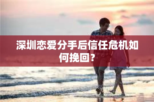 深圳恋爱分手后信任危机如何挽回？