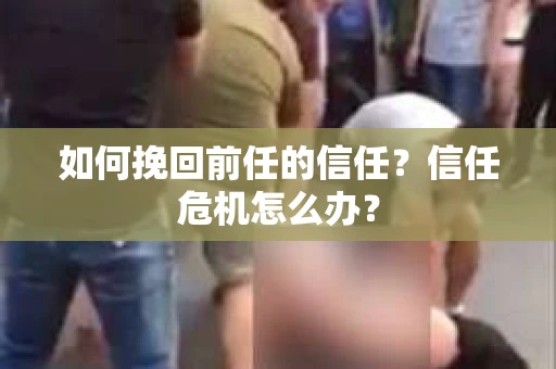 如何挽回前任的信任?信任危机怎么办? 如何挽回前任的信任?信任危机怎么办?